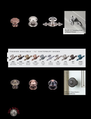 K N O B S ~ 3 S T Y L E S
K N O B S ~ 3 S T Y L E S
1¼" Ascot Knob
German Bronze
1¼" Devon Knob
Old English Copper
1¼"Victoria Knob
Pewter Antique
(backplate optional)
1¼" London Knob
Old English Copper
13
∕8" Empress Knob
Tuscan Bronze
BSN DAB GBZ OEC PTA PTL PC PN RST VDGE
Devon – – – M7 M6 – – – M8 M9
Victoria M1315 – – M26 M25 – M1890 M1316 – –
Canterbury M2135 M28 M31 M231 M464 M30 M2134 M2136 M27 M29
BSN GBZ OEC ORB PC PTA PN RST TB VDGE
Ascot – M16 M15 M771 – M14 – – – –
London – M24 M23 – – M22 – – – –
Empress M1323 – M11 M768 M1612 M10 M1324 M12 M1613 M13
1¼" Canterbury Knob &
3" l Backplate
Polished Nickel
(backplate optional)
VDGE
Verdigris
English
RST
Rust
PTA
Pewter
Antique
PTL
Pewter
Light
PC
Polished
Chrome
PN
Polished
Nickel
OEC
Old English
Copper
GBZ
German
Bronze
DAB
Dark Antique
Brass
BSN
Brushed
Satin Nickel
F I N I S H E S A V A I L A B L E ~ 1 ¼ " C A N T E R B U R Y S H O W N
Britannia Collection
M771 - 1¼" Ascot Knob in
Oil Rubbed Bronze
M 2134- 1¼" Canterbury Knob
in Polished Chrome
Part Number is specific to shape and finish. cc = measurement center-to-center between the screw holes.
NOTE: For detailed dimensions such as overall length, height, base width, etc. see price list or visitTopKnobs.com.
8 0 0 - 4 9 9 - 9 0 9 5 • w w w. To p K n o b s . c o m [ 5 5 ]
 