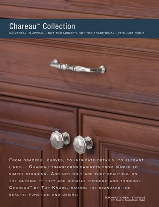 F r o m g r a c e f u l c u r v e s , t o i n t r i c a t e d e t a i l s , t o e l e g a n t
l i n e s . . . C h a r e a u t r a n s f o r m s c a b i n e t s f r o m s i m p l e t o
s i m p l y s t u n n i n g . A n d n o t o n l y a r e t h e y b e a u t i f u l o n
t h e o u t s i d e ­— t h e y a r e d u r a b l e t h r o u g h a n d t h r o u g h .
C h a r e a u ™
b y T o p K n o b s , r a i s i n g t h e s t a n d a r d f o r
b e a u t y , f u n c t i o n a n d d e s i r e .
TK342BSN & TK348BSN - 5" cc Pull and
1½" Knob in Brushed Satin Nickel
Chareau™
Collection
U N I V E R S A L I N A P P E A L – N O T T O O M O D E R N , N O T T O O T R A D I T I O N A L – F I T S J U S T R I G H T
 