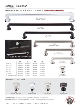 F I N I S H E S A V A I L A B L E
Chareau™
Collection
US Patent D718,606
12" cc Pull
Tuscan Bronze
12" cc Appliance Pull
Polished Chrome
9" cc Pull
Tuscan Bronze
7" cc Pull
Brushed Satin Nickel
5" cc Pull
Brushed Satin Nickel
3¾" cc Pull
Polished Nickel
11
∕8" Knob
Polished Nickel
BSN
Brushed Satin Nickel
PC
Polished Chrome
PN
Polished Nickel
TB
Tuscan Bronze
BSN PC PN TB
11
∕8" Knob TK286BSN TK286PC TK286PN TK286TB
3¾" cc Pull TK287BSN TK287PC TK287PN TK287TB
5" cc Pull TK288BSN TK288PC TK288PN TK288TB
7" cc Pull TK289BSN TK289PC TK289PN TK289TB
9" cc Pull TK290BSN TK290PC TK290PN TK290TB
12" cc Pull TK291BSN TK291PC TK291PN TK291TB
12" cc AppliancePull TK292BSN TK292PC TK292PN TK292TB
E M E R A L D K N O B & P U L L S ~ 7 S I Z E S Matching Appliance Pulls - see page 149
TK286PC & TK290PC - Knob & 9" cc Pull
in Polished Chrome
[ 6 0 ] w w w. To p K n o b s . c o m • 8 0 0 - 4 9 9 - 9 0 9 5
Lifetime Warranty for the original purchaser against defects in materials and craftsmanship.
Free Samples of any knob and of any pull less than 7" cc, with a $5 packaging and shipping charge each.
 