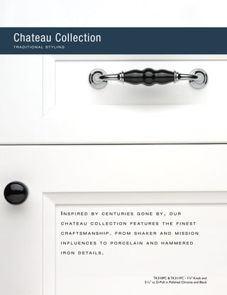 I n s p i r e d b y c e n t u r i e s g o n e b y , o u r
c h a t e a u c o l l e c t i o n f e a t u r e s t h e f i n e s t
c r a f t s m a n s h i p . f r o m s h a k e r a n d m i s s i o n
i n f l u e n c e s t o p o r c e l a i n a n d h a mm e r e d
i r o n d e t a i l s .
TK310PC & TK311PC - 13
∕8" Knob and
51
∕16" cc D-Pull in Polished Chrome and Black
Chateau Collection
T R A D I T I O N A L S T Y L I N G
 