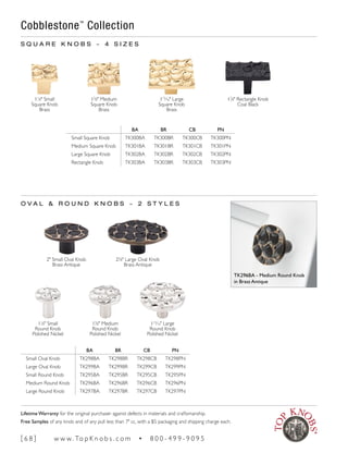 BA BR CB PN
Small Oval Knob TK298BA TK298BR TK298CB TK298PN
Large Oval Knob TK299BA TK299BR TK299CB TK299PN
Small Round Knob TK295BA TK295BR TK295CB TK295PN
Medium Round Knob TK296BA TK296BR TK296CB TK296PN
Large Round Knob TK297BA TK297BR TK297CB TK297PN
11
∕8" Small
Square Knob
Brass
13
∕8" Medium
Square Knob
Brass
115
∕16" Large
Square Knob
Brass
17
∕8" Rectangle Knob
Coal Black
O V A L & R O U N D K N O B S ~ 2 S T Y L E S
Cobblestone™
Collection
2" Small Oval Knob
Brass Antique
25
∕8" Large Oval Knob
Brass Antique
11
∕8" Small
Round Knob
Polished Nickel
13
∕8" Medium
Round Knob
Polished Nickel
115
∕16" Large
Round Knob
Polished Nickel
BA BR CB PN
Small Square Knob TK300BA TK300BR TK300CB TK300PN
Medium Square Knob TK301BA TK301BR TK301CB TK301PN
Large Square Knob TK302BA TK302BR TK302CB TK302PN
Rectangle Knob TK303BA TK303BR TK303CB TK303PN
S Q U A R E K N O B S ~ 4 S I Z E S
TK296BA - Medium Round Knob
in Brass Antique
[ 6 8 ] w w w. To p K n o b s . c o m • 8 0 0 - 4 9 9 - 9 0 9 5
Lifetime Warranty for the original purchaser against defects in materials and craftsmanship.
Free Samples of any knob and of any pull less than 7" cc, with a $5 packaging and shipping charge each.
 