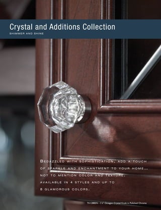 B e d a z z l e d w i t h s o p h i s t i c a t i o n , a d d a t o u c h
o f s p a r k l e a n d e n c h a n t m e n t t o y o u r h o m e …
n o t t o m e n t i o n c o l o r a n d t e x t u r e .
a v a i l a b l e i n 4 s t y l e s a n d u p t o
8 g l a m o r o u s c o l o r s .
TK128BSN - 11
∕8" Octagon Crystal Knob in Polished Chrome
Crystal and Additions Collection
S H I M M E R A N D S H I N E
 