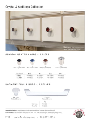 Crystal & Additions Collection
H A R M O N Y P U L L & K N O B ~ 2 S T Y L E S
PC
13
∕8" Knob TK110PC
7" cc Pull TK109PC
7" cc Pull
Polished Chrome
13
∕8" Knob
Polished Chrome
¾"
Blue Crystal Center
¾"
Wine Crystal Center
11
∕16"
Clear Crystal Center
C R Y S T A L C E N T E R K N O B S ~ 2 S I Z E S
¾"
Black Crystal Center
Base Finish Black Blue Clear Wine
¾" BSN TK130BSN TK132BSN TK136BSN TK134BSN
11
∕16" BSN TK129BSN TK131BSN TK135BSN TK133BSN
TK133BSN - Wine Crystal Center
Knob in Brushed Satin Nickel
[ 7 2 ] w w w. To p K n o b s . c o m • 8 0 0 - 4 9 9 - 9 0 9 5
Lifetime Warranty for the original purchaser against defects in materials and craftsmanship.
Free Samples of any knob and of any pull less than 7" cc, with a $5 packaging and shipping charge each.
 