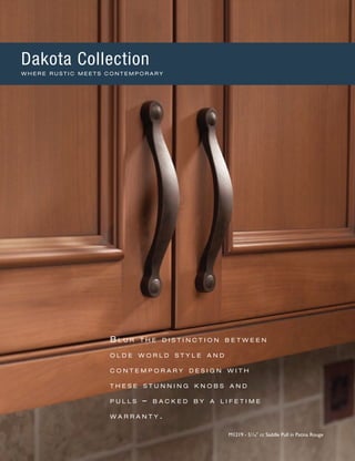 B l u r t h e d i s t i n c t i o n b e t w e e n
o l d e w o r l d s t y l e a n d
c o n t e m p o r a r y d e s i g n w i t h
t h e s e s t u n n i n g k n o b s a n d
p u l l s – b a c k e d b y a l i f e t i m e
w a r r a n t y .
M1219 - 51
∕16" cc Saddle Pull in Patina Rouge
Dakota Collection
W H E R E R U S T I C M E E T S C O N T E M P O R A R Y
 