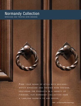 F r e e y o u r s e n s e o f s t y l e w i t h m i x - a n d -
m a t c h b i r d c a g e a n d t w i s t e d w i r e d e s i g n s .
f e a t u r i n g 1 3 8 p r o d u c t s i n a v a r i e t y o f
f i n i s h e s , o u r n o r m a n d y c o l l e c t i o n a d d s
a t i m e l e s s w a r m t h t o a n y d é c o r .
M639 - 13
∕8" Twist Ring Pull in Patina Rouge
Normandy Collection
B I R D C A G E A N D T W I S T E D W I R E D E S I G N S
 