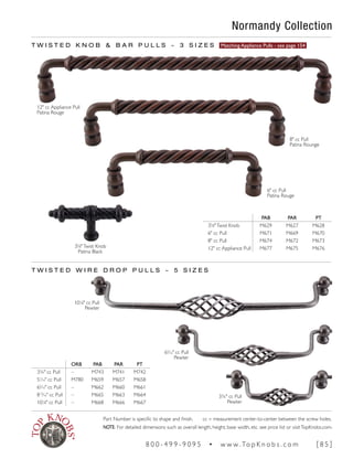 Normandy Collection
12" cc Appliance Pull
Patina Rouge
8" cc Pull
Patina Rounge
6" cc Pull
Patina Rouge
T W I S T E D K N O B & B A R P U L L S ~ 3 S I Z E S Matching Appliance Pulls - see page 154
PAB PAR PT
35
∕8"Twist Knob M629 M627 M628
6" cc Pull M671 M669 M670
8" cc Pull M674 M672 M673
12" cc Appliance Pull M677 M675 M676
T W I S T E D W I R E D R O P P U L L S ~ 5 S I Z E S
101
∕8" cc Pull
Pewter
65
∕16" cc Pull
Pewter
3¾" cc Pull
Pewter
ORB PAB PAR PT
3¾" cc Pull – M743 M741 M742
51
∕16" cc Pull M780 M659 M657 M658
65
∕16" cc Pull – M662 M660 M661
813
∕16" cc Pull – M665 M663 M664
101
∕8" cc Pull – M668 M666 M667
35
∕8"Twist Knob
Patina Black
Part Number is specific to shape and finish. cc = measurement center-to-center between the screw holes.
NOTE: For detailed dimensions such as overall length, height, base width, etc. see price list or visitTopKnobs.com.
8 0 0 - 4 9 9 - 9 0 9 5 • w w w. To p K n o b s . c o m [ 8 5 ]
 