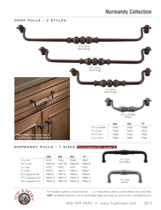Normandy Collection
D R O P P U L L S ~ 2 S T Y L E S
3" cc Pull
Pewter
N O R M A N D Y P U L L S ~ 7 S I Z E S Matching Appliance Pulls - see page 155
4" cc Pull
Patina Black
3¾" cc Andelle
Pewter
7" cc Orne
Patina Rouge
10" cc Orne
Patina Rouge
12" cc Orne
Patina Rouge
PAB PAR PT
3¾" cc Andelle M689 M687 M688
7" cc Orne M680 M678 M679
10" cc Orne M683 M681 M682
12" cc Orne M686 M684 M685
ORB PAB PAR PT
3" cc Pull M791 M590 M588 M589
3¾" cc Pull M849-96 M847-96 M846-96 M848-96
4" cc Pull M792 M593 M591 M592
7" cc Pull M849-7 M847-7 M846-7 M848-7
8" cc Appliance Pull M849-8 M847-8 M846-8 M848-8
12" cc Appliance Pull M849-12 M847-12 M846-12 M848-12
18" cc Appliance Pull M849-18 M847-18 M846-18 M848-18
M680 & M608 - Normandy Knob &
7" cc Orne Drop Pull in Patina Black
Part Number is specific to shape and finish. cc = measurement center-to-center between the screw holes.
NOTE: For detailed dimensions such as overall length, height, base width, etc. see price list or visitTopKnobs.com.
8 0 0 - 4 9 9 - 9 0 9 5 • w w w. To p K n o b s . c o m [ 8 7 ]
 