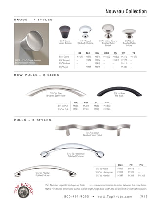K N O B S ~ 4 S T Y L E S
11
∕16" Cone
Tuscan Bronze
1¼" Hollow Round
Brushed Satin
Nickel
M371 - 11
/16" Cone Knob in
Brushed Satin Nickel
51
∕16" cc Wave
Brushed Satin Nickel
51
∕16" cc Mandal
Polished Nickel
51
∕16" cc Honeyman
Polished Chrome
BSN PC PN
51
∕16" cc Wave M417 M418 –
51
∕16" cc Honeyman M419 M420 –
51
∕16" cc Mandal M387 M388 M1265
B O W P U L L S ~ 2 S I Z E S
51
∕16" cc Bow
Brushed Satin Nickel
3¾" cc Bow
Flat Black
BLK BSN PC PN
3¾" cc Pull M386 M384 M385 M1330
51
∕16" cc Pull M383 M381 M382 M1264
P U L L S ~ 3 S T Y L E S
11
∕8" Ringed
Polished Chrome
1½" Oval
Brushed Satin
Nickel
BB BLK BSN ORB PN PC TB
11
∕16" Cone M1677 M373 M371 M1602 M1322 M372 M1676
11
∕8" Ringed – M378 M376 – M1317 M377 –
1¼" Hollow – – M410 – – M411 –
1½" Oval – M499 M379 – – M380 –
Nouveau Collection
Part Number is specific to shape and finish. cc = measurement center-to-center between the screw holes.
NOTE: For detailed dimensions such as overall length, height, base width, etc. see price list or visitTopKnobs.com.
8 0 0 - 4 9 9 - 9 0 9 5 • w w w. To p K n o b s . c o m [ 9 1 ]
 