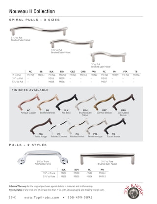 F I N I S H E S A V A I L A B L E
S P I R A L P U L L S ~ 3 S I Z E S
Nouveau II Collection
3¾" ccTrunk
Polished Chrome
P U L L S ~ 2 S T Y L E S
51
∕16" cc Flute
Brushed Satin Nickel
AC BB BLK BSN GBZ ORB PAR PC PN PTA TB
3" cc Pull M1757 M1761 M1766 M1758 M1764 M1763 M1762 M1760 M1759 M1765 M1756
3¾" cc Pull – – M511 M509 – – – M510 – – –
51
∕16" cc Pull – – M508 M506 – – – M507 – – –
BLK BSN PC PN
3¾" ccTrunk M532 M530 M531 M1261
51
∕16" cc Flute M505 M503 M504 M1953
PAR
Patina Rouge
PC
Polished Chrome
PN
Polished Nickel
PTA
Pewter Antique
TB
Tuscan Bronze
AC
Antique Copper
BB
Brushed Bronze
BLK
Flat Black
BSN
Brushed Satin
Nickel
GBZ
German Bronze
ORB
Oil Rubbed
Bronze
51
∕16" cc Pull
Brushed Satin Nickel
3 ¾" cc Pull
Brushed Satin Nickel
3" cc Pull
Brushed Satin Nickel
[ 9 4 ] w w w. To p K n o b s . c o m • 8 0 0 - 4 9 9 - 9 0 9 5
Lifetime Warranty for the original purchaser against defects in materials and craftsmanship.
Free Samples of any knob and of any pull less than 7" cc, with a $5 packaging and shipping charge each.
 