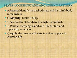 STATE ACCESSING AND ANCHORING PATTERN
 1) Access: Identify the desired state and it’s mind-body
components.
 2) Amplify: Evoke it fully.
 3) Anchor the state when it is highly amplified.
 4) Practice stepping in and out. Break state and
repeatedly re-access .
 5) Apply the resourceful state to a time or place in
everyday life.
 