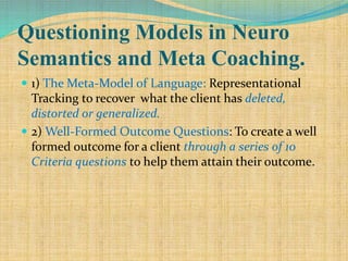 Questioning Models in Neuro
Semantics and Meta Coaching.
 1) The Meta-Model of Language: Representational
Tracking to recover what the client has deleted,
distorted or generalized.
 2) Well-Formed Outcome Questions: To create a well
formed outcome for a client through a series of 10
Criteria questions to help them attain their outcome.
 