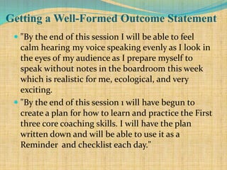 Getting a Well-Formed Outcome Statement
 "By the end of this session I will be able to feel
calm hearing my voice speaking evenly as I look in
the eyes of my audience as I prepare myself to
speak without notes in the boardroom this week
which is realistic for me, ecological, and very
exciting.
 "By the end of this session 1 will have begun to
create a plan for how to learn and practice the First
three core coaching skills. I will have the plan
written down and will be able to use it as a
Reminder and checklist each day."
 