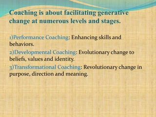 Coaching is about facilitating generative
change at numerous levels and stages.
1)Performance Coaching: Enhancing skills and
behaviors.
2)Developmental Coaching: Evolutionary change to
beliefs, values and identity.
3)Transformational Coaching: Revolutionary change in
purpose, direction and meaning.
 
