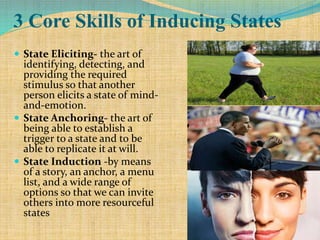 3 Core Skills of Inducing States
 State Eliciting- the art of
identifying, detecting, and
providing the required
stimulus so that another
person elicits a state of mind-
and-emotion.
 State Anchoring- the art of
being able to establish a
trigger to a state and to be
able to replicate it at will.
 State Induction -by means
of a story, an anchor, a menu
list, and a wide range of
options so that we can invite
others into more resourceful
states
 