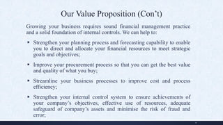 Our Value Proposition (Con’t)
Growing your business requires sound financial management practice
and a solid foundation of internal controls. We can help to:
 Strengthen your planning process and forecasting capability to enable
you to direct and allocate your financial resources to meet strategic
goals and objectives;
 Improve your procurement process so that you can get the best value
and quality of what you buy;
 Streamline your business processes to improve cost and process
efficiency;
 Strengthen your internal control system to ensure achievements of
your company’s objectives, effective use of resources, adequate
safeguard of company’s assets and minimise the risk of fraud and
error;
10
 