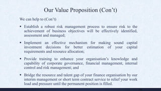 Our Value Proposition (Con’t)
We can help to (Con’t)
 Establish a robust risk management process to ensure risk to the
achievement of business objectives will be effectively identified,
assessment and managed;
 Implement an effective mechanism for making sound capital
investment decisions for better estimation of your capital
requirements and resource allocation;
 Provide training to enhance your organisation’s knowledge and
capability of corporate governance, financial management, internal
control and risk management; and
 Bridge the resource and talent gap of your finance organisation by our
interim management or short term contract service to relief your work
load and pressure until the permanent position is filled.
11
 