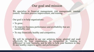 Our goal and mission
We specialize in financial management, risk management, internal
control, business process improvement, and training.
Our goal is to help organisations:
▪ To grow;
▪ To improve business performance and profitability that are
sustainable; and
▪ To stay financially healthy and competitive.
We will be delighted to see our solutions being adopted and used
effectively by your organisation, be recognized as ‘making a
difference’ to your business, and be able to help your business to stay
fit and healthy, improve agility and performance.
2
 
