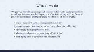 What do we do
We provide consulting services and business solutions to help organizations
to achieve business results, improve profitability, strengthen the financial
position and increase competitiveness by one or all of the following:
▪ Improving your financial management capability;
▪ Improving your business control and make them more effective;
▪ Effectively managing business risks.
▪ Making your business process more efficient; and
▪ Identifying areas where costs can be optimized.
3
 