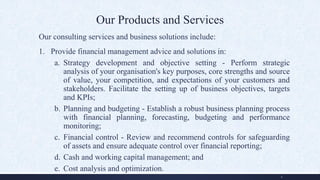 Our Products and Services
Our consulting services and business solutions include:
1. Provide financial management advice and solutions in:
a. Strategy development and objective setting - Perform strategic
analysis of your organisation's key purposes, core strengths and source
of value, your competition, and expectations of your customers and
stakeholders. Facilitate the setting up of business objectives, targets
and KPIs;
b. Planning and budgeting - Establish a robust business planning process
with financial planning, forecasting, budgeting and performance
monitoring;
c. Financial control - Review and recommend controls for safeguarding
of assets and ensure adequate control over financial reporting;
d. Cash and working capital management; and
e. Cost analysis and optimization.
4
 