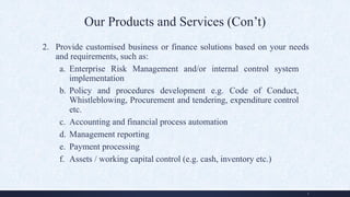 Our Products and Services (Con’t)
2. Provide customised business or finance solutions based on your needs
and requirements, such as:
a. Enterprise Risk Management and/or internal control system
implementation
b. Policy and procedures development e.g. Code of Conduct,
Whistleblowing, Procurement and tendering, expenditure control
etc.
c. Accounting and financial process automation
d. Management reporting
e. Payment processing
f. Assets / working capital control (e.g. cash, inventory etc.)
5
 