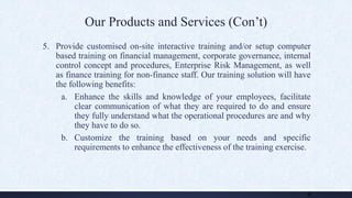 Our Products and Services (Con’t)
5. Provide customised on-site interactive training and/or setup computer
based training on financial management, corporate governance, internal
control concept and procedures, Enterprise Risk Management, as well
as finance training for non-finance staff. Our training solution will have
the following benefits:
a. Enhance the skills and knowledge of your employees, facilitate
clear communication of what they are required to do and ensure
they fully understand what the operational procedures are and why
they have to do so.
b. Customize the training based on your needs and specific
requirements to enhance the effectiveness of the training exercise.
8
 