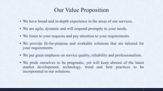 Our Value Proposition
▪ We have broad and in-depth experience in the areas of our services.
▪ We are agile, dynamic and will respond promptly to your needs.
▪ We listen to your requests and pay attention to your requirements.
▪ We provide fit-for-purpose and workable solutions that are tailored for
your requirements.
▪ We put great emphasis on service quality, reliability and professionalism.
▪ We pride ourselves to be pragmatic, yet will keep abreast of the latest
market development, technology, trend and best practices to be
incorporated in our solutions.
9
 