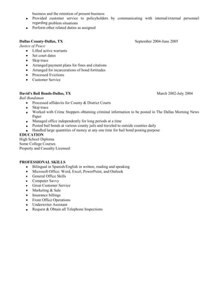 business and the retention of present business
 Provided customer service to policyholders by communicating with internal/external personnel
regarding problem situations
 Perform other related duties as assigned
Dallas County-Dallas, TX September 2004-June 2005
Justice of Peace
 Lifted active warrants
 Set court dates
 Skip trace
 Arranged payment plans for fines and citations
 Arranged for incarcerations of bond fortitudes
 Processed Evictions
 Customer Service
David's Bail Bonds-Dallas, TX March 2002-July 2004
Bail Bondsman
 Processed affidavits for County & District Courts
 Skip trace
 Worked with Crime Stoppers obtaining criminal information to be posted in The Dallas Morning News
Paper
 Managed office independently for long periods at a time
 Posted bail bonds at various county jails and traveled to outside counties daily
 Handled large quantities of money at any one time for bail bond posting purpose
EDUCATION
High School Diploma
Some College Courses
Property and Casualty Licensed
PROFESSIONAL SKILLS
 Bilingual in Spanish/English in written, reading and speaking
 Microsoft Office: Word, Excel, PowerPoint, and Outlook
 General Office Skills
 Computer Savvy
 Great Customer Service
 Marketing & Sale
 Insurance billings
 Front Office Operations
 Underwriter Assistant
 Request & Obtain all Telephone Inspections
 