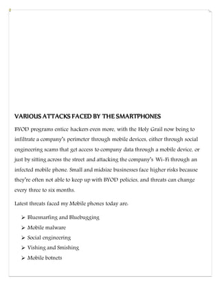 VARIOUS ATTACKS FACED BY THE SMARTPHONES
BYOD programs entice hackers even more, with the Holy Grail now being to
infiltrate a company’s perimeter through mobile devices, either through social
engineering scams that get access to company data through a mobile device, or
just by sitting across the street and attacking the company’s Wi-Fi through an
infected mobile phone. Small and midsize businesses face higher risks because
they’re often not able to keep up with BYOD policies, and threats can change
every three to six months.
Latest threats faced my Mobile phones today are:
 Bluesnarfing and Bluebugging
 Mobile malware
 Social engineering
 Vishing and Smishing
 Mobile botnets
 