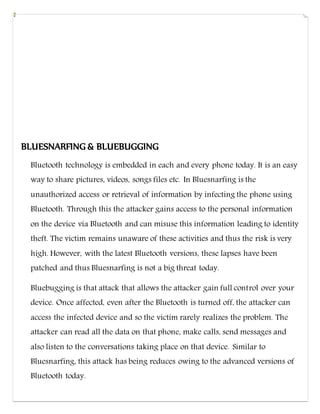 BLUESNARFING & BLUEBUGGING
Bluetooth technology is embedded in each and every phone today. It is an easy
way to share pictures, videos, songs files etc. In Bluesnarfing is the
unauthorized access or retrieval of information by infecting the phone using
Bluetooth. Through this the attacker gains access to the personal information
on the device via Bluetooth and can misuse this information leading to identity
theft. The victim remains unaware of these activities and thus the risk is very
high. However, with the latest Bluetooth versions, these lapses have been
patched and thus Bluesnarfing is not a big threat today.
Bluebugging is that attack that allows the attacker gain full control over your
device. Once affected, even after the Bluetooth is turned off, the attacker can
access the infected device and so the victim rarely realizes the problem. The
attacker can read all the data on that phone, make calls, send messages and
also listen to the conversations taking place on that device. Similar to
Bluesnarfing, this attack has being reduces owing to the advanced versions of
Bluetooth today.
 