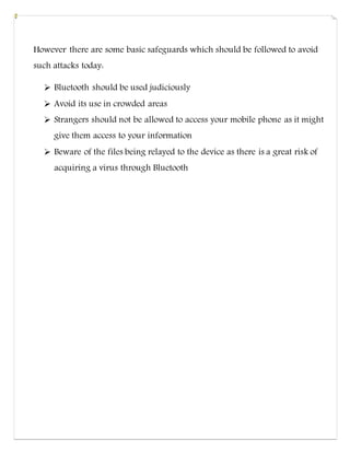 However there are some basic safeguards which should be followed to avoid
such attacks today:
 Bluetooth should be used judiciously
 Avoid its use in crowded areas
 Strangers should not be allowed to access your mobile phone as it might
give them access to your information
 Beware of the files being relayed to the device as there is a great risk of
acquiring a virus through Bluetooth
 