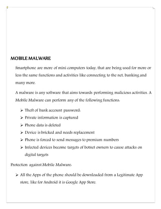 MOBILE MALWARE
Smartphone are more of mini computers today, that are being used for more or
less the same functions and activities like connecting to the net, banking and
many more.
A malware is any software that aims towards performing malicious activities. A
Mobile Malware can perform any of the following functions:
 Theft of bank account password:
 Private information is captured
 Phone data is deleted
 Device is bricked and needs replacement
 Phone is forced to send messages to premium numbers
 Infected devices become targets of botnet owners to cause attacks on
digital targets
Protection against Mobile Malware:
 All the Apps of the phone should be downloaded from a Legitimate App
store, like for Android it is Google App Store.
 