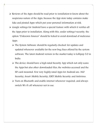  Reviews of the Apps should be read prior to installation to know about the
suspicious nature of the Apps, because the App store today contains make
fake and pirated Apps which put your personal information at risk.
 Google settings for Android have a special feature with which it verifies all
the Apps prior to installation. Along with this, under settings>security, the
option ‘Unknown Sources’ should be ticked to avoid download of malicious
Apps.
 The System Software should be regularly checked for updates and
updated whenever available for the new bug fixes offered by the system
software. The latest Android version in the market today is Lollipop 5.0 in
India.
 The device should have a high rated Security App which not only scans
the Apps but also other downloaded files, the websites accessed and the
SD card mounted. Few very highly rated Apps for Android are: 360
Security; Avast! Mobile Security; ESET Mobile Security and Antivirus.
 Turn on Bluetooth and enable internet whenever required, and always
switch Wi-Fi off whenever not in use.
 