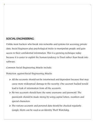 SOCIAL ENGINEERING:
Unlike most hackers who break into networks and systems for accessing private
data, Social Engineers play psychological tricks to manipulate people and gain
access to their confidential information. This is a growing technique today
because it is easier to exploit the human tendency to Trust rather than break into
software.
Common Social Engineering Attacks include:
Protection against Social Engineering Attacks:
 All the accounts should not be intertwined and dependent because that may
cause more widespread damage to the security. One account hacked would
lead to leak of information from all the accounts.
 No two accounts should have the same username and password. The
passwords should be made strong by using capital letters, numbers and
special characters.
 The various accounts and personal data should be checked regularly.
Google Alerts can be used as an Identity Theft Watchdog.
 