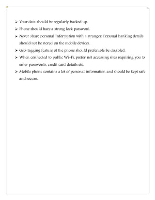  Your data should be regularly backed up.
 Phone should have a strong lock password.
 Never share personal information with a stranger. Personal banking details
should not be stored on the mobile devices.
 Geo-tagging feature of the phone should preferable be disabled.
 When connected to public Wi-Fi, prefer not accessing sites requiring you to
enter passwords, credit card details etc.
 Mobile phone contains a lot of personal information and should be kept safe
and secure.
 