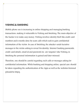 VISHING & SMISHING
Mobile phone use is increasing in online shopping and managing banking
transactions, making it vulnerable to Vishing and Smishing. The main objective of
the hacker is to make easy money. Vishing involves identity theft like credit card
numbers and is mostly done by scam calls which seek to gain confidential
information of the victim. In case of Smishing, the attacker sends lucrative
messages to the victim asking to reveal his identity. Internet banking passwords,
credit card details, email id and password etc. are targeted. Like Vishing, in
Smishing the personal information is gained and later misused.
Therefore, one should be careful regarding such calls or messages asking for
confidential information. While banking and shopping online, special care should
be taken regarding the authentication of the Apps as well as the websites browsed
(should be https).
 
