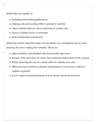 Mobile Bot are capable of:
 Installing/uninstalling applications
 Making calls and sending SMS to premium numbers
 Open websites that are either malicious or contain ads
 Deny or disrupt access to networks
 Steal confidential information
Following certain important steps, we can protect our smartphone device from
entering the never ending bot networks. These are:
 Apps should be downloaded only from trusted app stores.
 Beware of the bots sent via email. Any suspicious link should not be opened.
 While browsing the net, be careful with the websites you visit.
 Make sure have antivirus software downloaded in your device which is
updates regularly.
 If you suspect unusual behavior of your device check for infection.
 