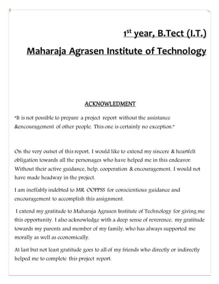 1st year, B.Tect (I.T.)
Maharaja Agrasen Institute of Technology
ACKNOWLEDMENT
“It is not possible to prepare a project report without the assistance
&encouragement of other people. This one is certainly no exception.”
On the very outset of this report, I would like to extend my sincere & heartfelt
obligation towards all the personages who have helped me in this endeavor.
Without their active guidance, help, cooperation & encouragement, I would not
have made headway in the project.
I am ineffably indebted to MR. OOPPSS for conscientious guidance and
encouragement to accomplish this assignment.
I extend my gratitude to Maharaja Agrasen Institute of Technology for giving me
this opportunity. I also acknowledge with a deep sense of reverence, my gratitude
towards my parents and member of my family, who has always supported me
morally as well as economically.
At last but not least gratitude goes to all of my friends who directly or indirectly
helped me to complete this project report.
 