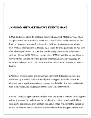 UNKNOWN MISTAKES THAT WE TEND TO MAKE
1. Mobile devices often do not have passwords enabled. Mobile devices often
lack passwords to authenticate users and control access to data stored on the
devices. However, anecdotal information indicates that consumers seldom
employ these mechanisms. Additionally, if users do use a password or PIN they
often choose passwords or PINs that can be easily determined or bypassed,
such as 1234 or 0000. Without passwords or PINs to lock the device, there is
increased risk that stolen or lost phones' information could be accessed by
unauthorized users who could view sensitive information and misuse mobile
devices.
2. Wireless transmissions are not always encrypted. Information such as e-
mails sent by a mobile device is usually not encrypted while in transit. In
addition, many applications do not encrypt the data they transmit and receive
over the network, making it easy for the data to be intercepted.
3. Users download applications straight from the internet without checking the
authentication of the websites or the applications being downloaded. These
third party applications may contain malicious codes which put the device as
well as its data on risk. Many times while downloading the applications from
 