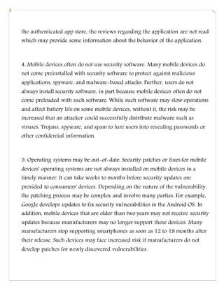 the authenticated app store, the reviews regarding the application are not read
which may provide some information about the behavior of the application.
4. Mobile devices often do not use security software. Many mobile devices do
not come preinstalled with security software to protect against malicious
applications, spyware, and malware-based attacks. Further, users do not
always install security software, in part because mobile devices often do not
come preloaded with such software. While such software may slow operations
and affect battery life on some mobile devices, without it, the risk may be
increased that an attacker could successfully distribute malware such as
viruses, Trojans, spyware, and spam to lure users into revealing passwords or
other confidential information.
5. Operating systems may be out-of-date. Security patches or fixes for mobile
devices' operating systems are not always installed on mobile devices in a
timely manner. It can take weeks to months before security updates are
provided to consumers' devices. Depending on the nature of the vulnerability,
the patching process may be complex and involve many parties. For example,
Google develops updates to fix security vulnerabilities in the Android OS. In
addition, mobile devices that are older than two years may not receive security
updates because manufacturers may no longer support these devices. Many
manufacturers stop supporting smartphones as soon as 12 to 18 months after
their release. Such devices may face increased risk if manufacturers do not
develop patches for newly discovered vulnerabilities.
 