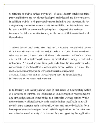 6. Software on mobile devices may be out-of-date. Security patches for third-
party applications are not always developed and released in a timely manner.
In addition, mobile third-party applications, including web browsers, do not
always notify consumers when updates are available. Unlike traditional web
browsers, mobile browsers rarely get updates. Using outdated software
increases the risk that an attacker may exploit vulnerabilities associated with
these devices.
7. Mobile devices often do not limit Internet connections. Many mobile devices
do not have firewalls to limit connections. When the device is connected to a
wide area network it uses communications ports to connect with other devices
and the Internet. A hacker could access the mobile device through a port that is
not secured. A firewall secures these ports and allows the user to choose what
connections he wants to allow into the mobile device. Without a firewall, the
mobile device may be open to intrusion through an unsecured
communications port, and an intruder may be able to obtain sensitive
information on the device and misuse it.
8. Jailbreaking and Rooting allows users to gain access to the operating system
of a device so as to permit the installation of unauthorized software functions
and applications and/or to not be tied to a particular wireless carrier. While
some users may jailbreak or root their mobile devices specifically to install
security enhancements such as firewalls, others may simply be looking for a
less expensive or easier way to install desirable applications. In the latter case,
users face increased security risks, because they are bypassing the application
 