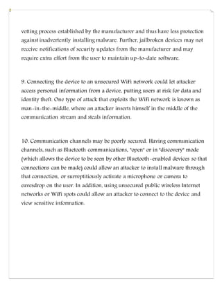 vetting process established by the manufacturer and thus have less protection
against inadvertently installing malware. Further, jailbroken devices may not
receive notifications of security updates from the manufacturer and may
require extra effort from the user to maintain up-to-date software.
9. Connecting the device to an unsecured WiFi network could let attacker
access personal information from a device, putting users at risk for data and
identity theft. One type of attack that exploits the WiFi network is known as
man-in-the-middle, where an attacker inserts himself in the middle of the
communication stream and steals information.
10. Communication channels may be poorly secured. Having communication
channels, such as Bluetooth communications, "open" or in "discovery" mode
(which allows the device to be seen by other Bluetooth-enabled devices so that
connections can be made) could allow an attacker to install malware through
that connection, or surreptitiously activate a microphone or camera to
eavesdrop on the user. In addition, using unsecured public wireless Internet
networks or WiFi spots could allow an attacker to connect to the device and
view sensitive information.
 