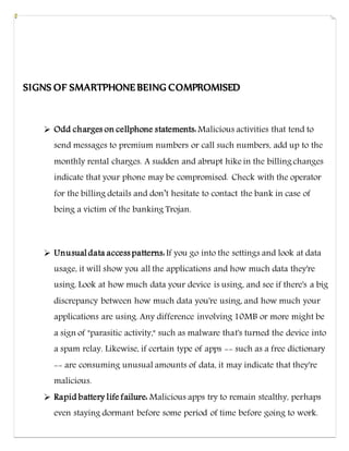 SIGNS OF SMARTPHONE BEING COMPROMISED
 Odd charges on cellphone statements: Malicious activities that tend to
send messages to premium numbers or call such numbers, add up to the
monthly rental charges. A sudden and abrupt hike in the billing changes
indicate that your phone may be compromised. Check with the operator
for the billing details and don’t hesitate to contact the bank in case of
being a victim of the banking Trojan.
 Unusual data access patterns: If you go into the settings and look at data
usage, it will show you all the applications and how much data they're
using. Look at how much data your device is using, and see if there's a big
discrepancy between how much data you're using, and how much your
applications are using. Any difference involving 10MB or more might be
a sign of "parasitic activity," such as malware that's turned the device into
a spam relay. Likewise, if certain type of apps -- such as a free dictionary
-- are consuming unusual amounts of data, it may indicate that they're
malicious.
 Rapid battery life failure: Malicious apps try to remain stealthy, perhaps
even staying dormant before some period of time before going to work.
 
