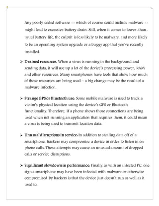 Any poorly coded software -- which of course could include malware --
might lead to excessive battery drain. Still, when it comes to lower-than-
usual battery life, the culprit is less likely to be malware, and more likely
to be an operating system upgrade or a buggy app that you've recently
installed.
 Drained resources: When a virus is running in the background and
sending data, it will use up a lot of the device’s processing power, RAM
and other resources. Many smartphones have tools that show how much
of those resources are being used – a big change may be the result of a
malware infection.
 Strange GPS or Bluetooth use: Some mobile malware is used to track a
victim’s physical location using the device’s GPS or Bluetooth
functionality. Therefore, if a phone shows those connections are being
used when not running an application that requires them, it could mean
a virus is being used to transmit location data.
 Unusual disruptions in service:In addition to stealing data off of a
smartphone, hackers may compromise a device in order to listen in on
phone calls. Those attempts may cause an unusual amount of dropped
calls or service disruptions.
 Significant slowdown in performance: Finally,as with an infected PC, one
sign a smartphone may have been infected with malware or otherwise
compromised by hackers is that the device just doesn’t run as well as it
used to.
 