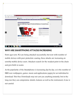 WHY ARE SMARTPHONE ATTACKS INCREASING
From ages now, PCs are being attacked successfully, but now with number of
mobile devices with poor protection soaring, these attacks are increasing on
unwitty mobile device users. Attackers search for the weakest point in the chain
and give birth to scams.
As the popularity of the Smartphones is increasing day by day, so is the number of
FREE new wallpapers, games, music and applications (apps) for an individual to
download. This Free Downloads may not cost you anything instantly, but in the
long run they can compromise details, features as well as the instrument, if one is
not careful.
 