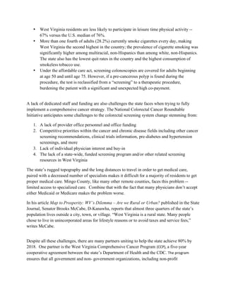 • West Virginia residents are less likely to participate in leisure time physical activity --
67% versus the U.S. median of 76%.
• More than one fourth of adults (28.2%) currently smoke cigarettes every day, making
West Virginia the second highest in the country; the prevalence of cigarette smoking was
significantly higher among multiracial, non-Hispanics than among white, non-Hispanics.
The state also has the lowest quit rates in the country and the highest consumption of
smokeless tobacco use.
• Under the affordable care act, screening colonoscopies are covered for adults beginning
at age 50 and until age 75. However, if a pre-cancerous polyp is found during the
procedure, the test is reclassified from a “screening” to a therapeutic procedure,
burdening the patient with a significant and unexpected high co-payment.
A lack of dedicated staff and funding are also challenges the state faces when trying to fully
implement a comprehensive cancer strategy. The National Colorectal Cancer Roundtable
Initiative anticipates some challenges to the colorectal screening system change stemming from:
1. A lack of provider office personnel and office funding
2. Competitive priorities within the cancer and chronic disease fields including other cancer
screening recommendations, clinical trials information, pre-diabetes and hypertension
screenings, and more
3. Lack of individual physician interest and buy-in
4. The lack of a state-wide, funded screening program and/or other related screening
resources in West Virginia
The state’s rugged topography and the long distances to travel in order to get medical care,
paired with a decreased number of specialists makes it difficult for a majority of residents to get
proper medical care. Mingo County, like many other remote counties, faces this problem --
limited access to specialized care. Combine that with the fact that many physicians don’t accept
either Medicaid or Medicare makes the problem worse.
In his article Map to Prosperity: WV’s Dilemma – Are we Rural or Urban? published in the State
Journal, Senator Brooks McCabe, D-Kanawha, reports that almost three quarters of the state’s
population lives outside a city, town, or village. “West Virginia is a rural state. Many people
chose to live in unincorporated areas for lifestyle reasons or to avoid taxes and service fees,”
writes McCabe.
Despite all these challenges, there are many partners uniting to help the state achieve 80% by
2018. One partner is the West Virginia Comprehensive Cancer Program (CCP), a five-year
cooperative agreement between the state’s Department of Health and the CDC. The program 
ensures that all government and non- government organizations, including non-profit
 