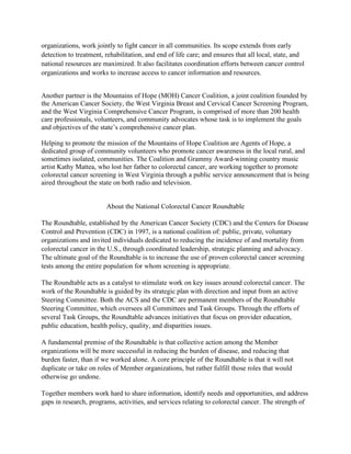 organizations, work jointly to fight cancer in all communities. Its scope extends from early
detection to treatment, rehabilitation, and end of life care; and ensures that all local, state, and
national resources are maximized. It also facilitates coordination efforts between cancer control
organizations and works to increase access to cancer information and resources. 
Another partner is the Mountains of Hope (MOH) Cancer Coalition, a joint coalition founded by
the American Cancer Society, the West Virginia Breast and Cervical Cancer Screening Program,
and the West Virginia Comprehensive Cancer Program, is comprised of more than 200 health
care professionals, volunteers, and community advocates whose task is to implement the goals
and objectives of the state’s comprehensive cancer plan.
Helping to promote the mission of the Mountains of Hope Coalition are Agents of Hope, a
dedicated group of community volunteers who promote cancer awareness in the local rural, and
sometimes isolated, communities. The Coalition and Grammy Award-winning country music
artist Kathy Mattea, who lost her father to colorectal cancer, are working together to promote
colorectal cancer screening in West Virginia through a public service announcement that is being
aired throughout the state on both radio and television.
About the National Colorectal Cancer Roundtable
The Roundtable, established by the American Cancer Society (CDC) and the Centers for Disease
Control and Prevention (CDC) in 1997, is a national coalition of: public, private, voluntary
organizations and invited individuals dedicated to reducing the incidence of and mortality from
colorectal cancer in the U.S., through coordinated leadership, strategic planning and advocacy.
The ultimate goal of the Roundtable is to increase the use of proven colorectal cancer screening
tests among the entire population for whom screening is appropriate.
The Roundtable acts as a catalyst to stimulate work on key issues around colorectal cancer. The
work of the Roundtable is guided by its strategic plan with direction and input from an active
Steering Committee. Both the ACS and the CDC are permanent members of the Roundtable
Steering Committee, which oversees all Committees and Task Groups. Through the efforts of
several Task Groups, the Roundtable advances initiatives that focus on provider education,
public education, health policy, quality, and disparities issues.
A fundamental premise of the Roundtable is that collective action among the Member
organizations will be more successful in reducing the burden of disease, and reducing that
burden faster, than if we worked alone. A core principle of the Roundtable is that it will not
duplicate or take on roles of Member organizations, but rather fulfill those roles that would
otherwise go undone.
Together members work hard to share information, identify needs and opportunities, and address
gaps in research, programs, activities, and services relating to colorectal cancer. The strength of
 