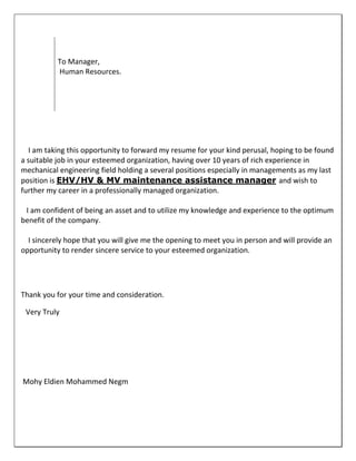 I am taking this opportunity to forward my resume for your kind perusal, hoping to be found
a suitable job in your esteemed organization, having over 10 years of rich experience in
mechanical engineering field holding a several positions especially in managements as my last
position is EHV/HV & MV maintenance assistance manager and wish to
further my career in a professionally managed organization.
I am confident of being an asset and to utilize my knowledge and experience to the optimum
benefit of the company.
I sincerely hope that you will give me the opening to meet you in person and will provide an
opportunity to render sincere service to your esteemed organization.
Thank you for your time and consideration.
Very Truly
To Manager,
Human Resources.
Mohy Eldien Mohammed Negm
 