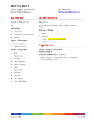 Rodney Durio
Senior Project Coordinator 281.352.4630
Senior Piping Designer Rodney.durio@gmail.com
September 2015 Page 1 of 5
Summary
Years of Experience
25+
Industries
 Oil and Gas
 Chemical and Petrochemical
 Refining
Types of Facilities
 Onshore Facilities
 Offshore Facilities
Areas of Expertise
 CAD
 Piping Design
 Drawings
 Design Sketches
 Design Checking
 P&IDs
 Piping Details
 Isometrics
 As-Builts
 Field Routing
 Field Support Data
Qualifications
Education
A.A.S. Drafting Technology, Lamar University, Beaumont,
Texas
Software / Skills
 PDMS
 AutoCAD
 PDMC – Project Document Material
 AC Plant
Experience
Piping Design Coordinator
PDEREGRINO II
Statoil Gulf of Mexico LLC, Brazil
Currently assigned to Piping Design group to complete the
FEED per the latest P&IDs.
 