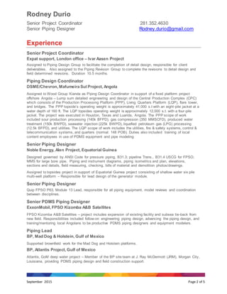 Rodney Durio
Senior Project Coordinator 281.352.4630
Senior Piping Designer Rodney.durio@gmail.com
September 2015 Page 2 of 5
Experience
Senior Project Coordinator
Expat support, London office – Ivar Aasen Project
Assigned to Piping Design Group to facilitate the completion of detail design, responsible for client
deliverables. Also assigned to the Piping Revision Group to complete the revisions to detail design and
field determined revisions. Duration 10.5 months.
Piping Design Coordinator
DSME/Chevron, Mafumeira Sul Project, Angola
Assigned to Wood Group Kianda as Piping Design Coordinator in support of a fixed platform project
offshore Angola – Lump sum detailed engineering and design of the Central Production Complex (CPC)
which consists of the Production Processing Platform (PPP), Living Quarters Platform (LQP), flare tower,
and bridges. The PPP topside’s operating weight is approximately 41,000 s.t with an eight-pile jacket at a
water depth of 160 ft. The LQP topsides operating weight is approximately 12,000 s.t. with a four-pile
jacket. The project was executed in Houston, Texas and Luanda, Angola. The PPP scope of work
included sour production processing (140k BFPD), gas compression (350 MMSCFD), produced water
treatment (150k BWPD), seawater injection (225k BWPD), liquefied petroleum gas (LPG) processing
(12.5k BFPD), and utilities. The LQP scope of work includes the utilities, fire & safety systems, control &
telecommunication systems, and quarters (normal: 148 POB). Duties also included training of local
content employees in use of PDMS equipment and pipe modeling
Senior Piping Designer
Noble Energy, Alen Project, Equatorial Guinea
Designed governed by ANSI Code for pressure piping, B31.3; pipeline Trans., B31.4 USCG for FPSO;
MMS for large bore pipe. Piping and instrument diagrams, piping isometrics and plan, elevations,
sections and details, field measuring, checking, bills of material and demolition photos/drawings.
Assigned to topsides project in support of Equatorial Guinea project consisting of shallow water six pile
multi-well platform – Responsible for lead design of the generator module.
Senior Piping Designer
Quip FPSO P63, Module 13 Lead, responsible for all piping equipment, model reviews and coordination
between disciplines.
Senior PDMS Piping Designer
ExxonMobil, FPSO Kizomba A&B Satellites
FPSO Kizomba A&B Satellites – project includes expansion of existing facility and subsea tie-back from
new field. Responsibilities included follow-on engineering piping design, advancing the piping design, and
training/mentoring local Angolans to be productive PDMS piping designers and equipment modelers.
Piping Lead
BP, Mad Dog & Holstein, Gulf of Mexico
Supported brownfield work for the Mad Dog and Holstein platforms.
BP, Atlantis Project, Gulf of Mexico
Atlantis, GoM deep water project – Member of the BP site team at J. Ray McDermott (JRM), Morgan City,
Louisiana, providing PDMS piping design and field construction support.
 