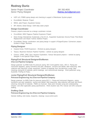Rodney Durio
Senior Project Coordinator 281.352.4630
Senior Piping Designer Rodney.durio@gmail.com
September 2015 Page 4 of 5
 UOP LLC, PDMS piping design and checking in support of Membrane System project.
 ExxonMobil, Reversal Project
 MEGI, Jade Project, Equatorial Guinea
 BP, Atlantis, Detail Design, GoM deep water project
Design Coordinator
Previous projects executed as a design coordinator include:
 ExxonMobil, XOM Pegasus Pipeline Expansion Project
 Duke Energy International Guatemala y Cia S.C.A., Supported Guatemala Arizona Power Plant Boiler
Replacement and Steam Turbine Addition Project.
 ExxonMobil, Design coordination and piping design in support of Edgar/Express Connection project
located in Edgar, Montana.
Piping Designer
 Coastal Aruba, FSAR Expansion – Worked as piping designer.
 Texaco, Myanmar Onshore Pipeline Facilities – worked as piping designer.
 Conoco, UPRC, SNG, Oryx, Houston Exploration, Various fast-paced projects – worked as piping
designer in the Special Project Group.
Piping/Civil Structural Designer/Draftsman
Chevron Pipeline Company
Design governed by ANSI Code for pressure piping, B31.3 and pipeline trans., B31.4. Piping and
instrument diagrams, piping isometrics and plan, elevations, sections and details, field measuring, data
collection with electronic survey equipment, creation of drawings from the electronic survey data,
checking, listing bill of materials, permit drawings, and civil/structural drawings. Work performed using
AutoCAD, ProPipe & ProIso.
Junior Piping/Civil Structural Designer/Draftsman
Petrocon Engineering, Inc./Chevron Pipeline Company
Design governed by ANSI Code for pressure piping B31.3 – Piping and instrument diagrams, piping
isometrics and plan, elevations, section and details, field measuring, data collection with level and transit,
checking, listing bill of materials. P&ID’s on Autocad. Daily work included using and understanding
Chevron and other applicable piping specifications. Work situation was 75% manual and 25% computer
drafting.
Drafting Clerk
Petrocon Engineering, Inc./Chevron Pipeline Company.
General drafting clerk duties, blueprints, drawings issue control point.
 